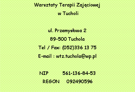 Pole tekstowe: Warsztaty Terapii Zajciowej w Tucholiul. Przemysowa 289-500 TucholaTel / Fax: (052)336 13 75E-mail : wtz.tuchola@wp.plNIP          561-136-84-53REGON     092490596